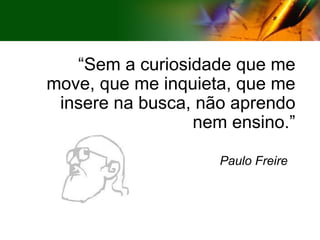 “ Sem a curiosidade que me move, que me inquieta, que me insere na busca, não aprendo nem ensino.” Paulo Freire 