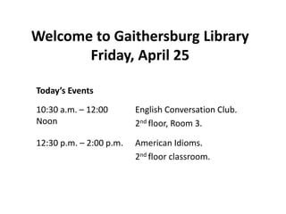 Today’s Events
10:30 a.m. – 12:00
Noon
English Conversation Club.
2nd floor, Room 3.
12:30 p.m. – 2:00 p.m. American Idioms.
2nd floor classroom.
Welcome to Gaithersburg Library
Friday, April 25
 
