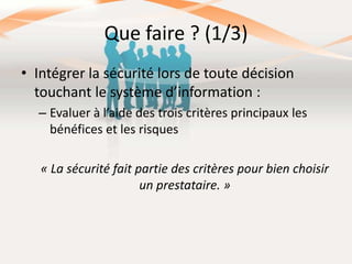 Que faire ? (1/3)
• Intégrer la sécurité lors de toute décision
touchant le système d’information :
– Evaluer à l’aide des trois critères principaux les
bénéfices et les risques
« La sécurité fait partie des critères pour bien choisir
un prestataire. »

 
