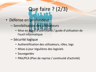 Que faire ? (2/3)
• Défense en profondeur :
– Sensibilisation des utilisateurs
• Mise en place d’une charte / guide d’utilisation de
l’outil informatique

– Sécurité logique
•
•
•
•

Authentification des utilisateurs, rôles, logs
Mises à jour régulières des logiciels
Sauvegardes
PRA/PCA (Plan de reprise / continuité d’activité)

 