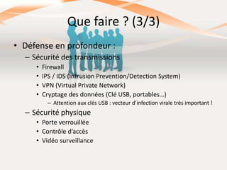 Que faire ? (3/3)
• Défense en profondeur :
– Sécurité des transmissions
•
•
•
•

Firewall
IPS / IDS (Intrusion Prevention/Detection System)
VPN (Virtual Private Network)
Cryptage des données (Clé USB, portables…)
– Attention aux clés USB : vecteur d’infection virale très important !

– Sécurité physique
• Porte verrouillée
• Contrôle d’accès
• Vidéo surveillance

 