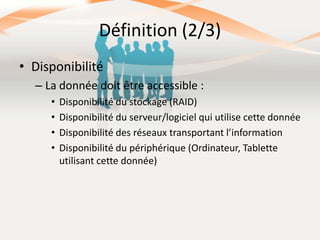 Définition (2/3)
• Disponibilité
– La donnée doit être accessible :
•
•
•
•

Disponibilité du stockage (RAID)
Disponibilité du serveur/logiciel qui utilise cette donnée
Disponibilité des réseaux transportant l’information
Disponibilité du périphérique (Ordinateur, Tablette
utilisant cette donnée)

 