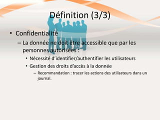Définition (3/3)
• Confidentialité
– La donnée ne doit être accessible que par les
personnes autorisées :
• Nécessité d’identifier/authentifier les utilisateurs
• Gestion des droits d’accès à la donnée
– Recommandation : tracer les actions des utilisateurs dans un
journal.

 