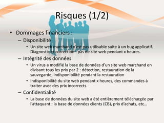 Risques (1/2)
• Dommages financiers :
– Disponibilité
• Un site web marchand n’est pas utilisable suite à un bug applicatif.
Diagnostic et correction : pas de site web pendant x heures.

– Intégrité des données
• Un virus a modifié la base de données d’un site web marchand en
divisant tous les prix par 2 : détection, restauration de la
sauvegarde, indisponibilité pendant la restauration
• Indisponibilité du site web pendant x heures, des commandes à
traiter avec des prix incorrects.

– Confidentialité
• La base de données du site web a été entièrement téléchargée par
l’attaquant : la base de données clients (CB), prix d’achats, etc…

 