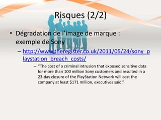 Risques (2/2)
• Dégradation de l’image de marque :
exemple de Sony
– http://www.theregister.co.uk/2011/05/24/sony_p
laystation_breach_costs/
– “The cost of a criminal intrusion that exposed sensitive data
for more than 100 million Sony customers and resulted in a
23-day closure of the PlayStation Network will cost the
company at least $171 million, executives said.”

 