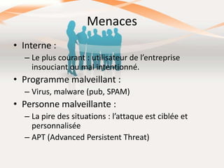 Menaces
• Interne :
– Le plus courant : utilisateur de l’entreprise
insouciant ou mal intentionné.

• Programme malveillant :
– Virus, malware (pub, SPAM)

• Personne malveillante :
– La pire des situations : l’attaque est ciblée et
personnalisée
– APT (Advanced Persistent Threat)

 