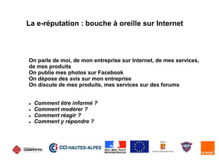 La e-réputation : bouche à oreille sur Internet
On parle de moi, de mon entreprise sur Internet, de mes services,
de mes produits
On publie mes photos sur Facebook
On dépose des avis sur mon entreprise
On discute de mes produits, mes services sur des forums
 Comment être informé ?
 Comment modérer ?
 Comment réagir ?
 Comment y répondre ?
 