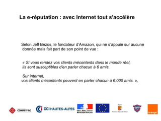 La e-réputation : avec Internet tout s'accélère
Selon Jeff Bezos, le fondateur d’Amazon, qui ne s’appuie sur aucune
donnée mais fait part de son point de vue :
« Si vous rendez vos clients mécontents dans le monde réel,
ils sont susceptibles d'en parler chacun à 6 amis.
Sur internet,
vos clients mécontents peuvent en parler chacun à 6.000 amis. ».
 