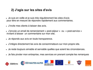 2) J'agis sur les sites d'avis
 Je suis en veille et je suis très régulièrement les sites d’avis
pour être en mesure de répondre rapidement aux commentaires.
 J’incite mes clients à laisser des avis.
 J’envoie un email de remerciement « post-séjour » ou « post-service »
invitant à laisser un commentaire sur mon site.
 Je réponds aux avis en toute transparence.
 J’intègre directement les avis de consommateurs sur mon propre site.
 Je reste toujours aimable et serviable quelles que soient les circonstances.
 Je fais pivoter mon entreprise, mes services en prenant compte les remarques
 