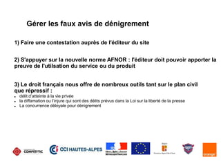 Gérer les faux avis de dénigrement
1) Faire une contestation auprès de l'éditeur du site
2) S'appuyer sur la nouvelle norme AFNOR : l'éditeur doit pouvoir apporter la
preuve de l'utilsation du service ou du produit
3) Le droit français nous offre de nombreux outils tant sur le plan civil
que répressif :
 délit d’atteinte à la vie privée
 la diffamation ou l’injure qui sont des délits prévus dans la Loi sur la liberté de la presse
 La concurrence déloyale pour dénigrement
 