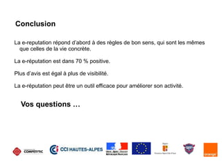 Conclusion
La e-reputation répond d’abord à des règles de bon sens, qui sont les mêmes
que celles de la vie concrète.
La e-réputation est dans 70 % positive.
Plus d’avis est égal à plus de visibilité.
La e-réputation peut être un outil efficace pour améliorer son activité.
Vos questions …
 