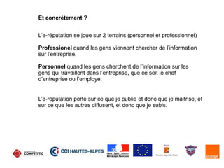 L’e-réputation se joue sur 2 terrains (personnel et professionnel)
Professionel quand les gens viennent chercher de l’information
sur l’entreprise.
Personnel quand les gens cherchent de l’information sur les
gens qui travaillent dans l’entreprise, que ce soit le chef
d’entreprise ou l’employé.
Et concrètement ?
L’e-réputation porte sur ce que je publie et donc que je maitrise, et
sur ce que les autres diffusent, et donc que je subis.
 