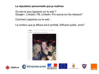 La réputation personnelle que je maitrise
Où est-ce que j’apparais sur le web ?
Google+, Linkedin, FB, Linkedin: Pro suis-je sur les réseaux?
Comment j’apparais sur le web :
Le contenu que je diffuse est-il contrôlé. Diffusion public, amis?
 