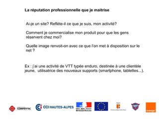 La réputation professionnelle que je maitrise
Ai-je un site? Reflète-il ce que je suis, mon activité?
Comment je commercialise mon produit pour que les gens
réservent chez moi?
Quelle image renvoit-on avec ce que l’on met à disposition sur le
net ?
Ex : j’ai une activité de VTT typée enduro, destinée à une clientèle
jeune, utilisatrice des nouveaux supports (smartphone, tablettes...).
 