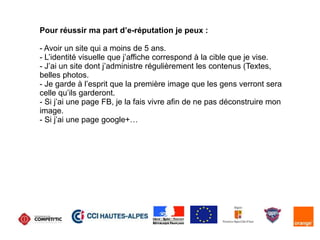 Pour réussir ma part d’e-réputation je peux :
- Avoir un site qui a moins de 5 ans.
- L’identité visuelle que j’affiche correspond à la cible que je vise.
- J’ai un site dont j’administre régulièrement les contenus (Textes,
belles photos.
- Je garde à l’esprit que la première image que les gens verront sera
celle qu’ils garderont.
- Si j’ai une page FB, je la fais vivre afin de ne pas déconstruire mon
image.
- Si j’ai une page google+…
 