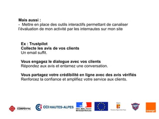 Mais aussi :
- Mettre en place des outils interactifs permettant de canaliser
l’évaluation de mon activité par les internautes sur mon site
Ex : Trustpilot
Collecte les avis de vos clients
Un email suffit.
Vous engagez le dialogue avec vos clients
Répondez aux avis et entamez une conversation.
Vous partagez votre crédibilité en ligne avec des avis vérifiés
Renforcez la confiance et amplifiez votre service aux clients.
 