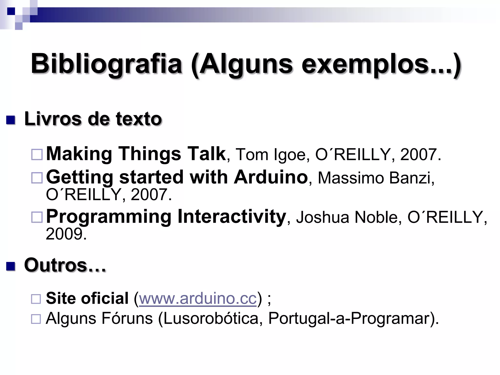 Bibliografia (Alguns exemplos...)
 Livros de texto
Making Things Talk, Tom Igoe, O´REILLY, 2007.
Getting started with Arduino, Massimo Banzi,
O´REILLY, 2007.
Programming Interactivity, Joshua Noble, O´REILLY,
2009.
 Outros…
 Site oficial (www.arduino.cc) ;
 Alguns Fóruns (Lusorobótica, Portugal-a-Programar).
 