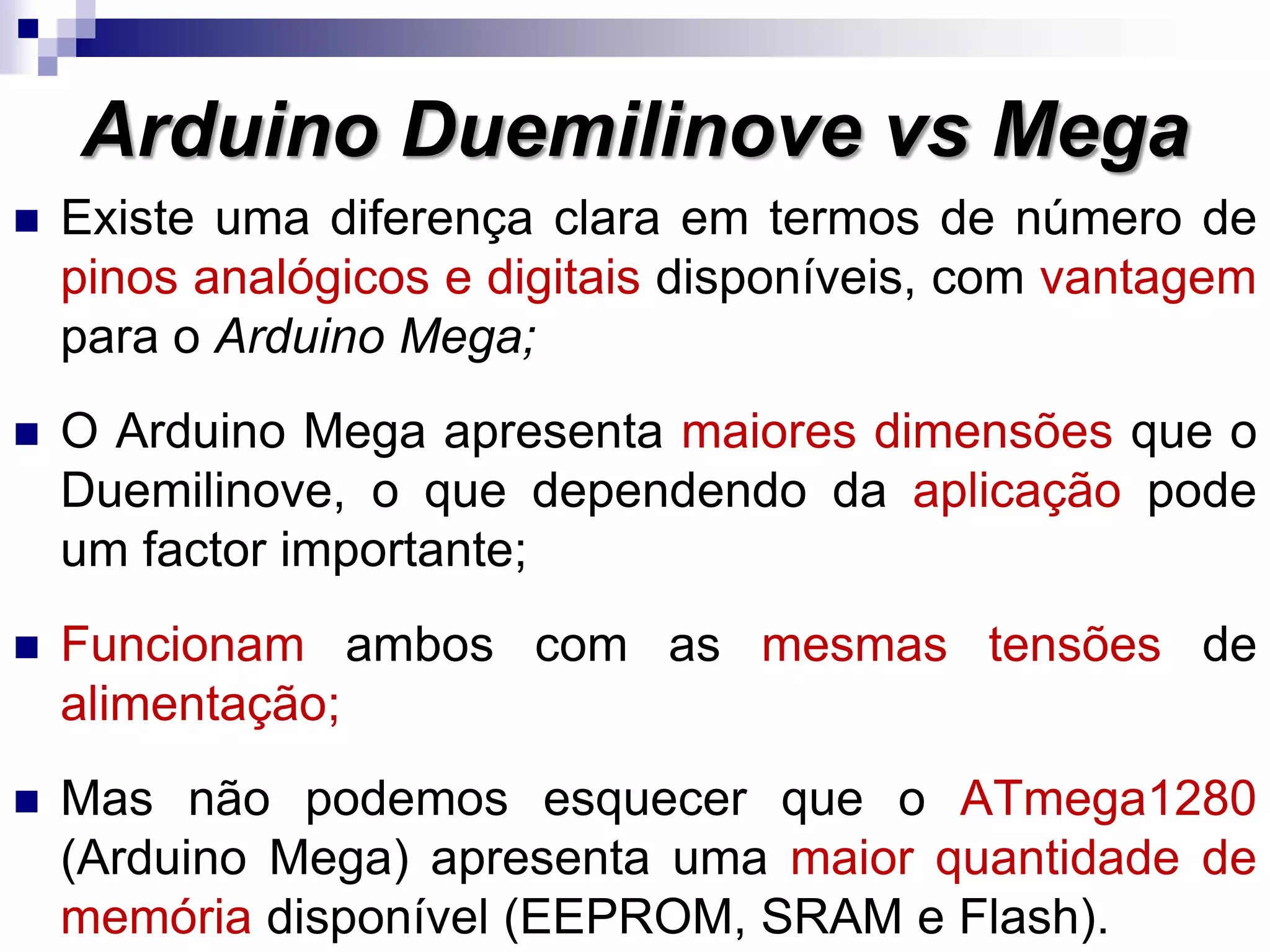  Existe uma diferença clara em termos de número de
pinos analógicos e digitais disponíveis, com vantagem
para o Arduino Mega;
 O Arduino Mega apresenta maiores dimensões que o
Duemilinove, o que dependendo da aplicação pode
um factor importante;
 Funcionam ambos com as mesmas tensões de
alimentação;
 Mas não podemos esquecer que o ATmega1280
(Arduino Mega) apresenta uma maior quantidade de
memória disponível (EEPROM, SRAM e Flash).
Arduino Duemilinove vs Mega
 