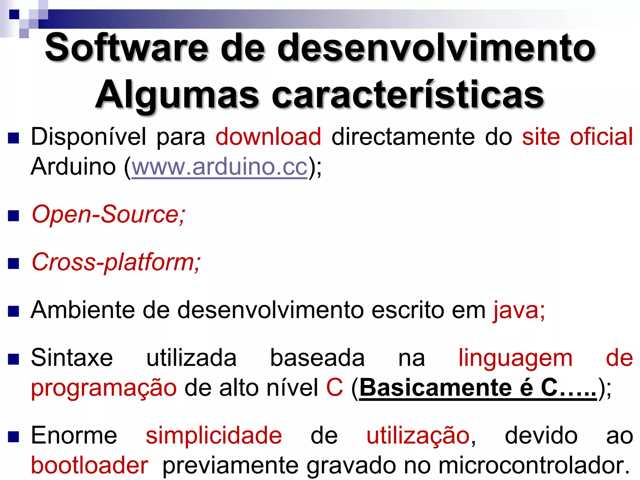  Disponível para download directamente do site oficial
Arduino (www.arduino.cc);
 Open-Source;
 Cross-platform;
 Ambiente de desenvolvimento escrito em java;
 Sintaxe utilizada baseada na linguagem de
programação de alto nível C (Basicamente é C…..);
 Enorme simplicidade de utilização, devido ao
bootloader previamente gravado no microcontrolador.
Software de desenvolvimento
Algumas características
 
