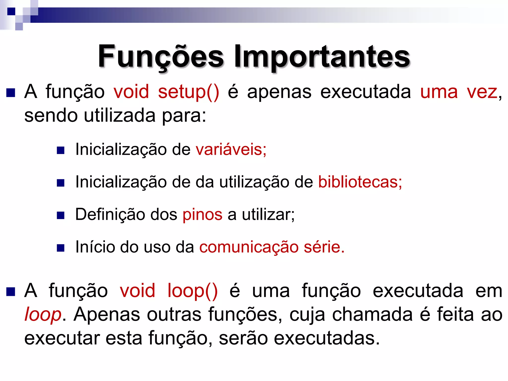 Funções Importantes
 A função void setup() é apenas executada uma vez,
sendo utilizada para:
 Inicialização de variáveis;
 Inicialização de da utilização de bibliotecas;
 Definição dos pinos a utilizar;
 Início do uso da comunicação série.
 A função void loop() é uma função executada em
loop. Apenas outras funções, cuja chamada é feita ao
executar esta função, serão executadas.
 
