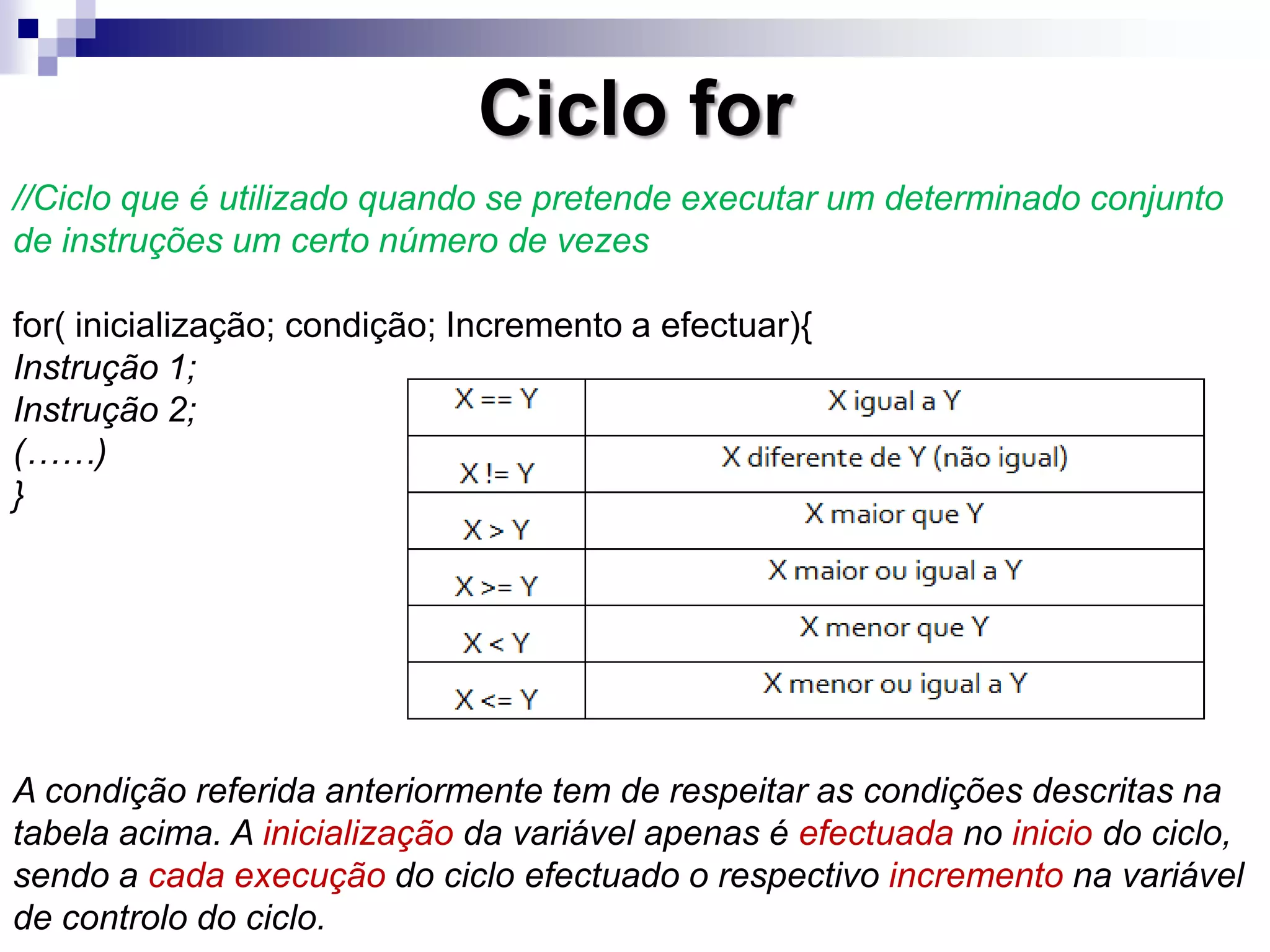 Ciclo for
//Ciclo que é utilizado quando se pretende executar um determinado conjunto
de instruções um certo número de vezes
for( inicialização; condição; Incremento a efectuar){
Instrução 1;
Instrução 2;
(……)
}
A condição referida anteriormente tem de respeitar as condições descritas na
tabela acima. A inicialização da variável apenas é efectuada no inicio do ciclo,
sendo a cada execução do ciclo efectuado o respectivo incremento na variável
de controlo do ciclo.
 