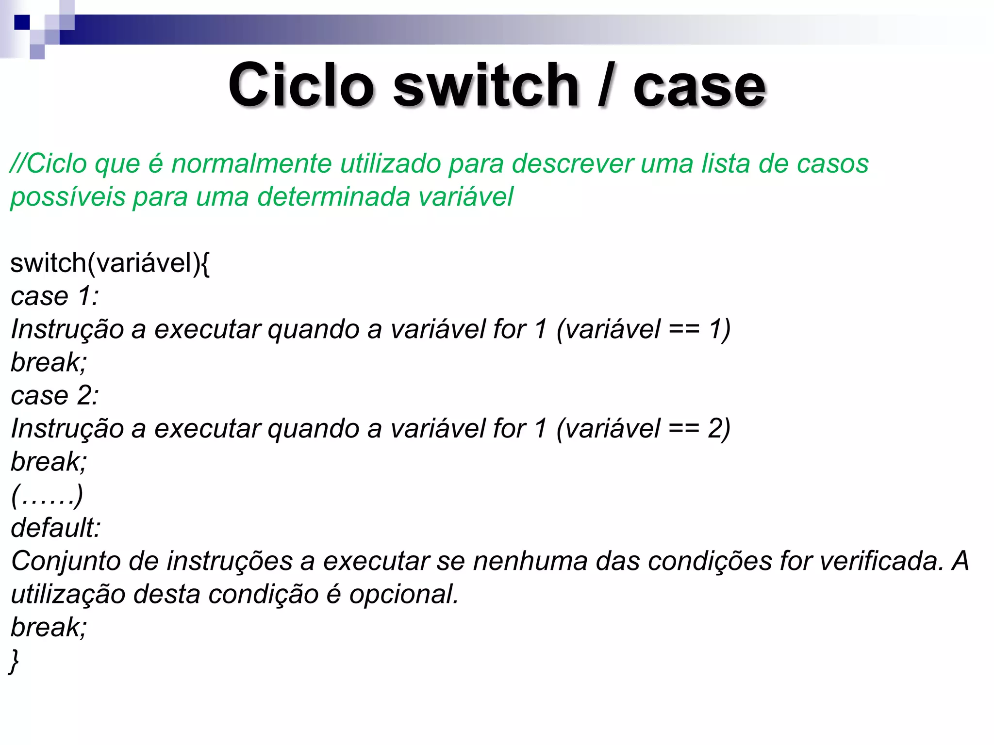 Ciclo switch / case
//Ciclo que é normalmente utilizado para descrever uma lista de casos
possíveis para uma determinada variável
switch(variável){
case 1:
Instrução a executar quando a variável for 1 (variável == 1)
break;
case 2:
Instrução a executar quando a variável for 1 (variável == 2)
break;
(……)
default:
Conjunto de instruções a executar se nenhuma das condições for verificada. A
utilização desta condição é opcional.
break;
}
 