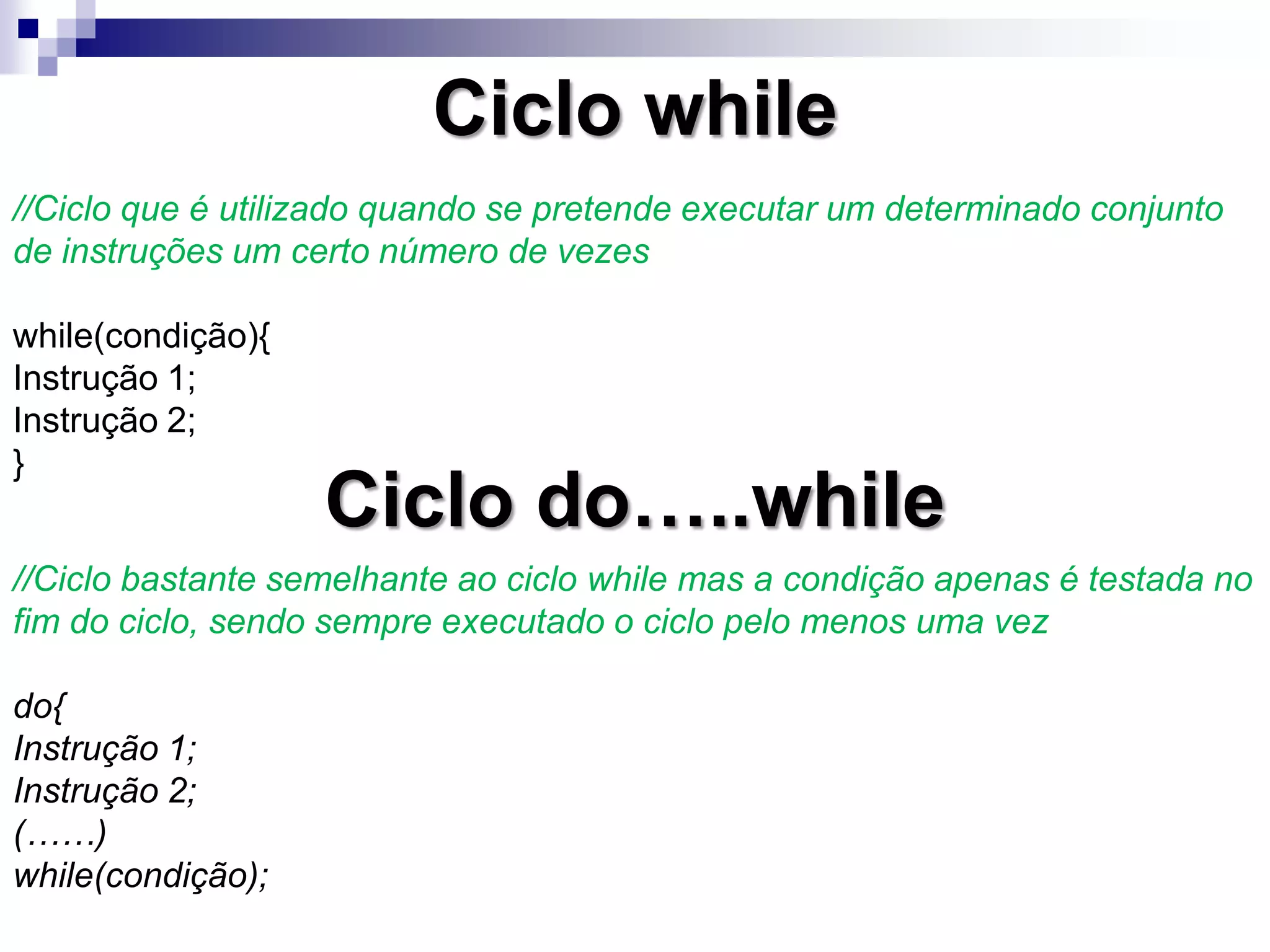 Ciclo while
//Ciclo que é utilizado quando se pretende executar um determinado conjunto
de instruções um certo número de vezes
while(condição){
Instrução 1;
Instrução 2;
}
Ciclo do…..while
//Ciclo bastante semelhante ao ciclo while mas a condição apenas é testada no
fim do ciclo, sendo sempre executado o ciclo pelo menos uma vez
do{
Instrução 1;
Instrução 2;
(……)
while(condição);
 