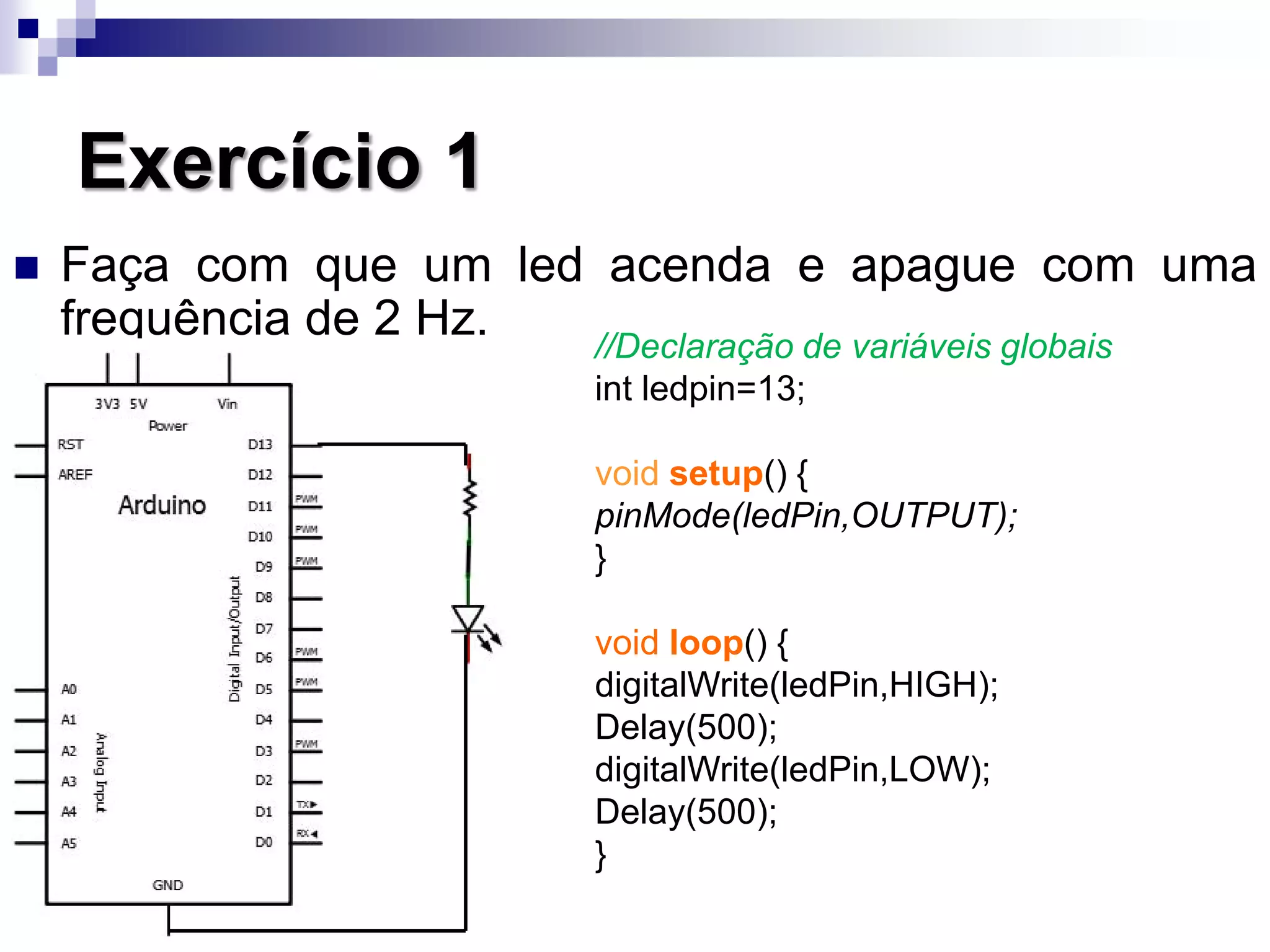 Exercício 1
 Faça com que um led acenda e apague com uma
frequência de 2 Hz. //Declaração de variáveis globais
int ledpin=13;
void setup() {
pinMode(ledPin,OUTPUT);
}
void loop() {
digitalWrite(ledPin,HIGH);
Delay(500);
digitalWrite(ledPin,LOW);
Delay(500);
}
 