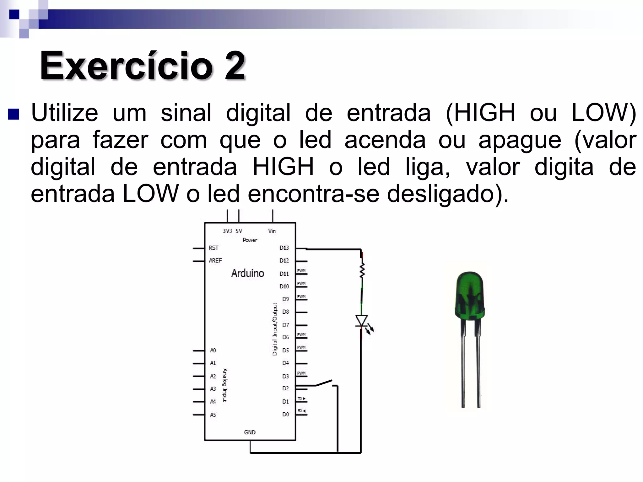 Exercício 2
 Utilize um sinal digital de entrada (HIGH ou LOW)
para fazer com que o led acenda ou apague (valor
digital de entrada HIGH o led liga, valor digita de
entrada LOW o led encontra-se desligado).
 