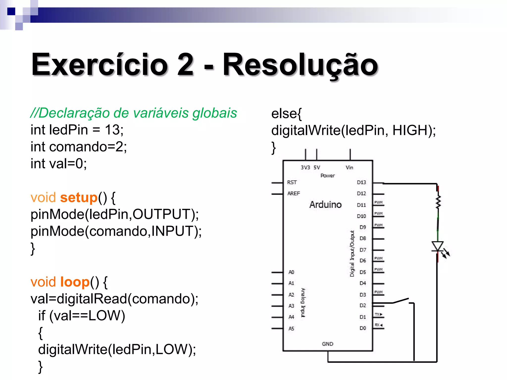 Exercício 2 - Resolução
//Declaração de variáveis globais
int ledPin = 13;
int comando=2;
int val=0;
void setup() {
pinMode(ledPin,OUTPUT);
pinMode(comando,INPUT);
}
void loop() {
val=digitalRead(comando);
if (val==LOW)
{
digitalWrite(ledPin,LOW);
}
else{
digitalWrite(ledPin, HIGH);
}
 