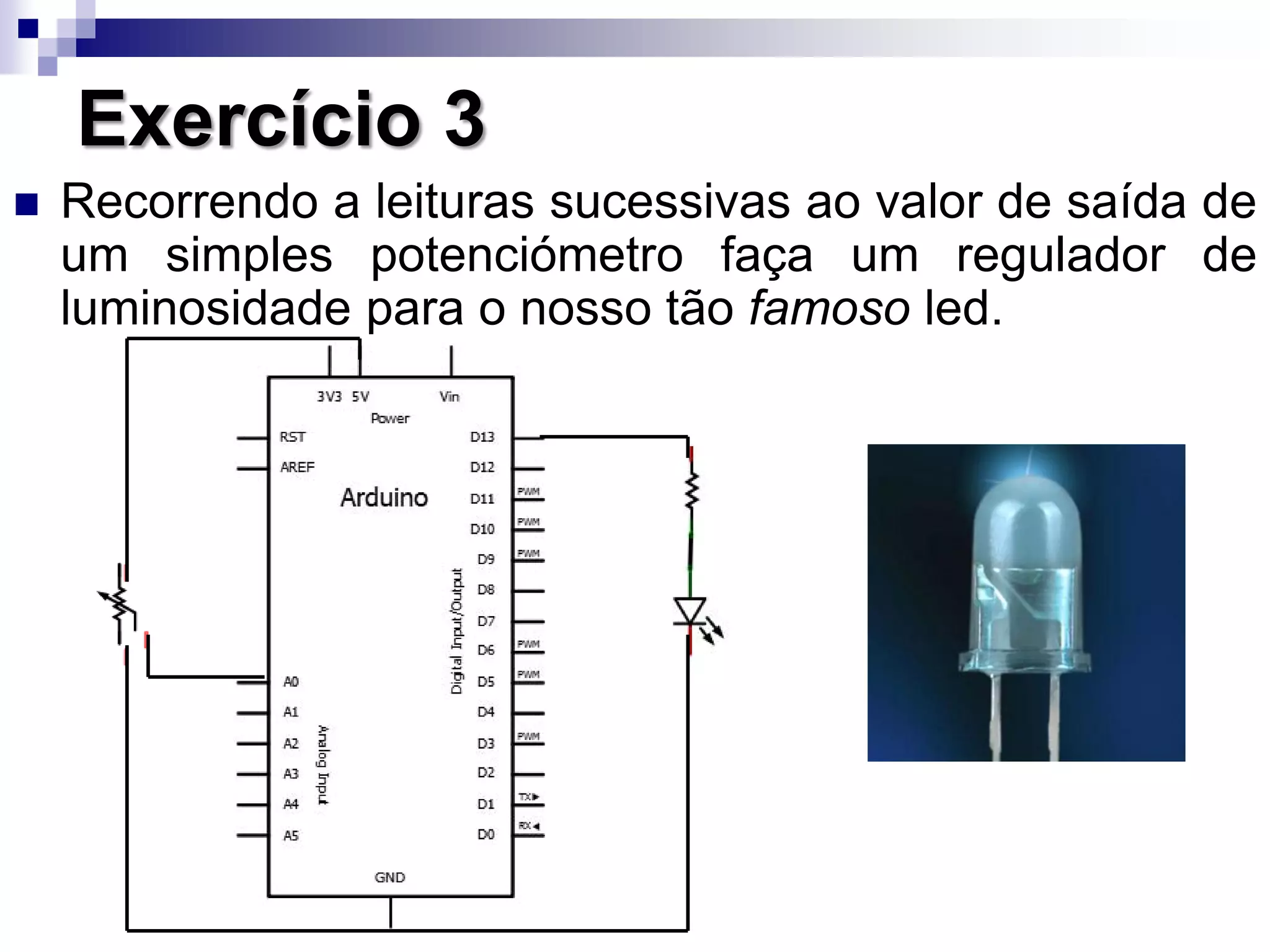 Exercício 3
 Recorrendo a leituras sucessivas ao valor de saída de
um simples potenciómetro faça um regulador de
luminosidade para o nosso tão famoso led.
 