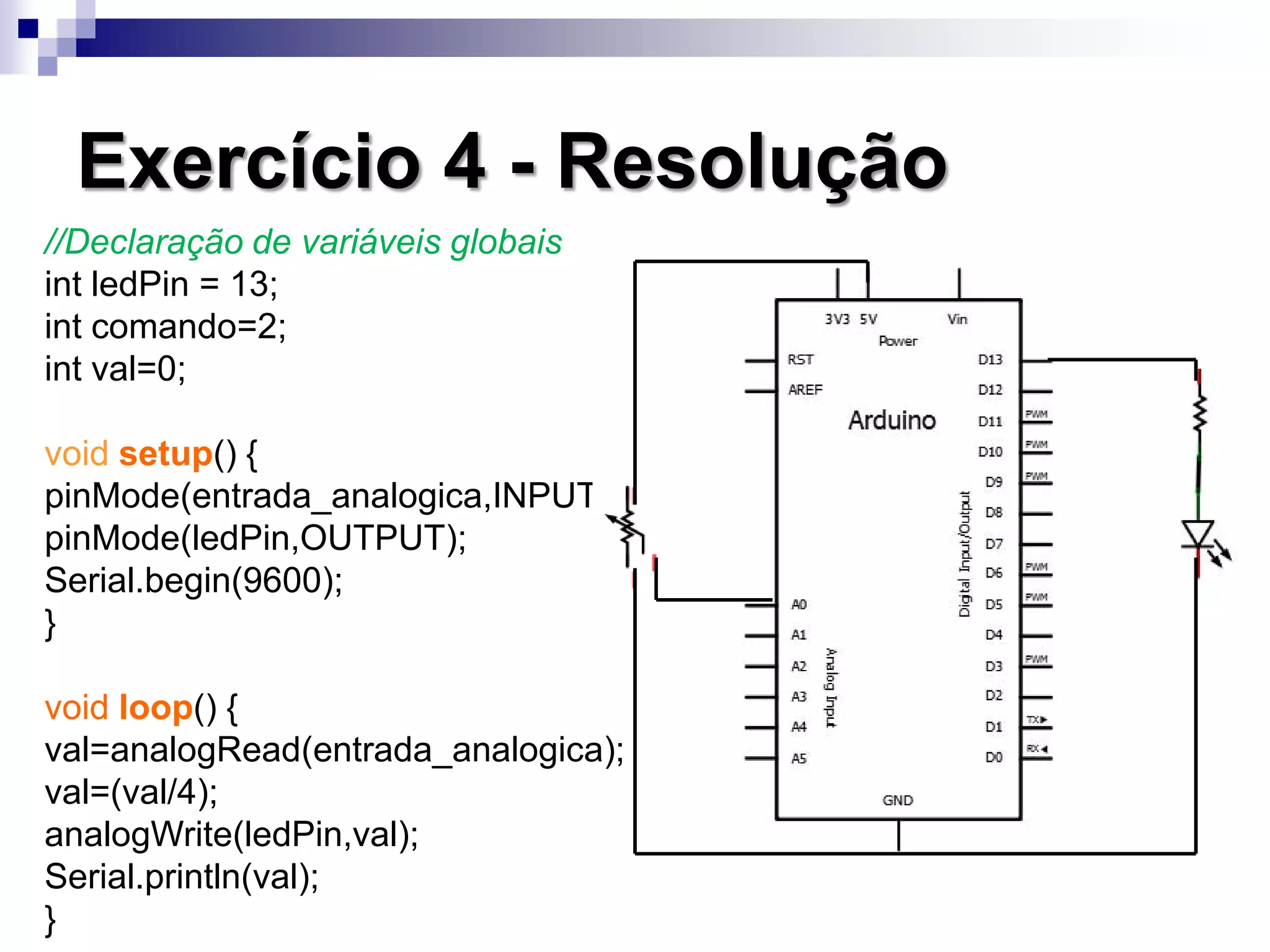Exercício 4 - Resolução
//Declaração de variáveis globais
int ledPin = 13;
int comando=2;
int val=0;
void setup() {
pinMode(entrada_analogica,INPUT);
pinMode(ledPin,OUTPUT);
Serial.begin(9600);
}
void loop() {
val=analogRead(entrada_analogica);
val=(val/4);
analogWrite(ledPin,val);
Serial.println(val);
}
 