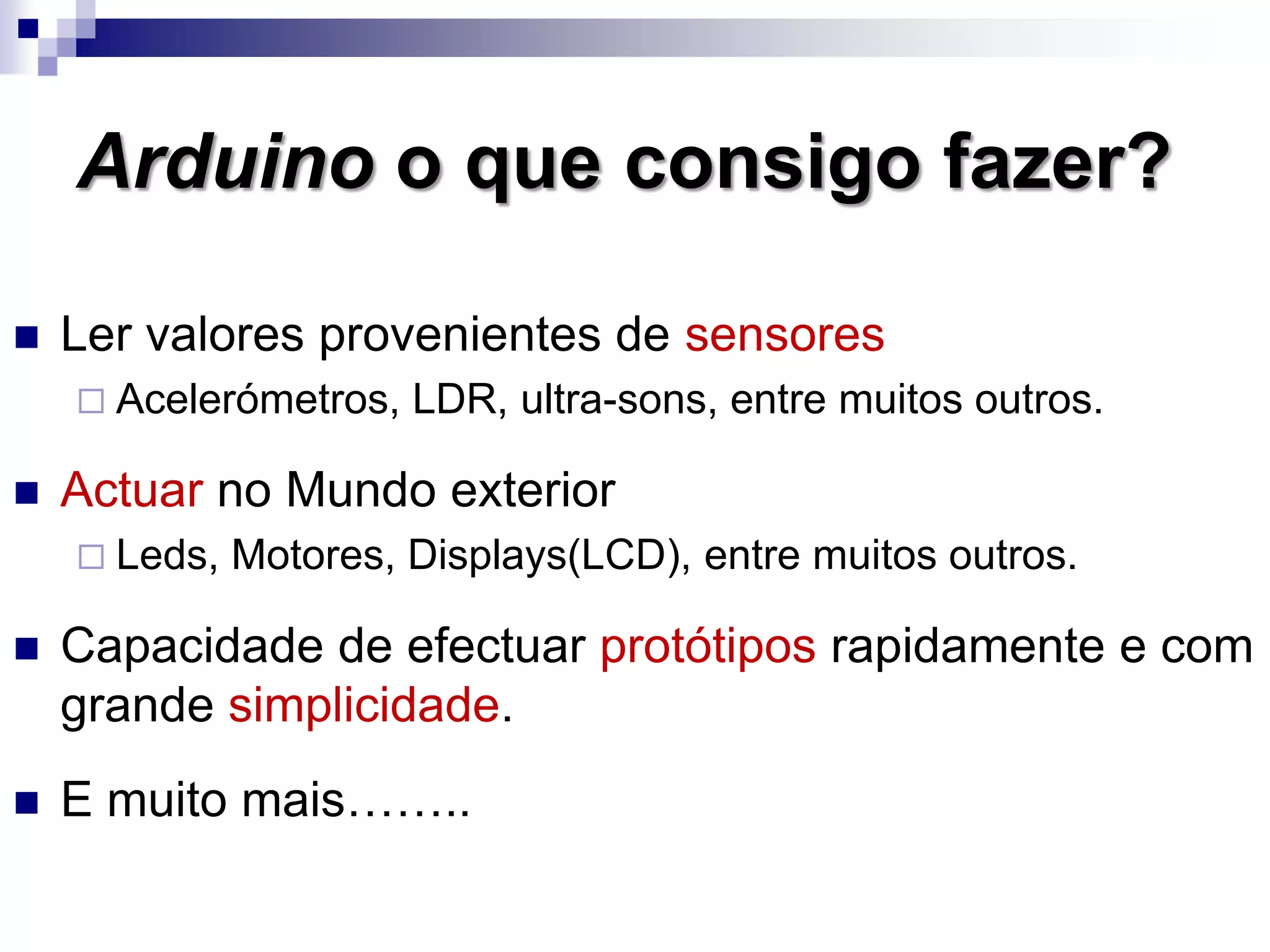 Arduino o que consigo fazer?
 Ler valores provenientes de sensores
 Acelerómetros, LDR, ultra-sons, entre muitos outros.
 Actuar no Mundo exterior
 Leds, Motores, Displays(LCD), entre muitos outros.
 Capacidade de efectuar protótipos rapidamente e com
grande simplicidade.
 E muito mais……..
 