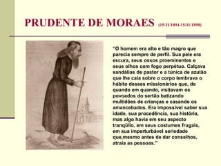 PRUDENTE DE MORAES (15/11/1894-15/11/1898)
“O homem era alto e tão magro que
parecia sempre de perfil. Sua pele era
escura, seus ossos proeminentes e
seus olhos com fogo perpétuo. Calçava
sandálias de pastor e a túnica de azulão
que lhe caía sobre o corpo lembrava o
hábito desses missionários que, de
quando em quando, visitavam os
povoados do sertão batizando
multidões de crianças e casando os
amancebados. Era impossível saber sua
idade, sua procedência, sua história,
mas algo havia em seu aspecto
tranqüilo, em seus costumes frugais,
em sua imperturbável seriedade
que,mesmo antes de dar conselhos,
atraía as pessoas.”
 