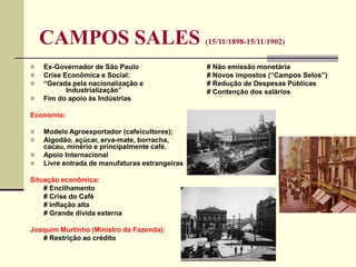 CAMPOS SALES (15/11/1898-15/11/1902)
 Ex-Governador de São Paulo
 Crise Econômica e Social:
 “Gerada pela nacionalização e
Industrialização”
 Fim do apoio às Indústrias
Economia:
 Modelo Agroexportador (cafeicultores);
 Algodão, açúcar, erva-mate, borracha,
cacau, minério e principalmente café.
 Apoio Internacional
 Livre entrada de manufaturas estrangeiras
Situação econômica:
# Encilhamento
# Crise do Café
# Inflação alta
# Grande dívida externa
Joaquim Murtinho (Ministro da Fazenda):
# Restrição ao crédito
# Não emissão monetária
# Novos impostos (“Campos Selos”)
# Redução de Despesas Públicas
# Contenção dos salários
 