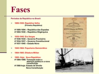 Fases
Períodos da República no Brasil:
 1889-1930: República Velha
(Primeira República)
# 1889-1894 – República das Espadas
# 1894-1930 – República Oligárquica
 1930-1945: Era Vargas
# 1930-1934 – Governo Provisório
# 1934-1937 – Governo Constitucional
# 1937-1945 – Estado Novo
 1945-1964: Populismo Democrático
 1964-1985: Ditadura Militar
 1985- Hoje: Nova República:
# 1984-1988: Transição entre a
abertura política e a nova
constituição
# 1988-hoje: Estado de Direito
Nova Constituição
 