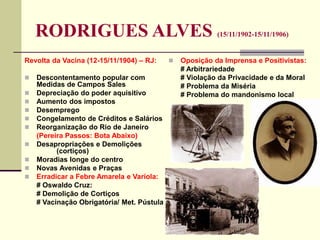 RODRIGUES ALVES (15/11/1902-15/11/1906)
Revolta da Vacina (12-15/11/1904) – RJ:
 Descontentamento popular com
Medidas de Campos Sales
 Depreciação do poder aquisitivo
 Aumento dos impostos
 Desemprego
 Congelamento de Créditos e Salários
 Reorganização do Rio de Janeiro
(Pereira Passos: Bota Abaixo)
 Desapropriações e Demolições
(cortiços)
 Moradias longe do centro
 Novas Avenidas e Praças
 Erradicar a Febre Amarela e Varíola:
# Oswaldo Cruz:
# Demolição de Cortiços
# Vacinação Obrigatória/ Met. Pústula
 Oposição da Imprensa e Positivistas:
# Arbitrariedade
# Violação da Privacidade e da Moral
# Problema da Miséria
# Problema do mandonismo local
 