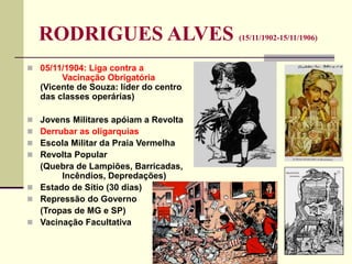 RODRIGUES ALVES (15/11/1902-15/11/1906)
 05/11/1904: Liga contra a
Vacinação Obrigatória
(Vicente de Souza: líder do centro
das classes operárias)
 Jovens Militares apóiam a Revolta
 Derrubar as oligarquias
 Escola Militar da Praia Vermelha
 Revolta Popular
(Quebra de Lampiões, Barricadas,
Incêndios, Depredações)
 Estado de Sítio (30 dias)
 Repressão do Governo
(Tropas de MG e SP)
 Vacinação Facultativa
 