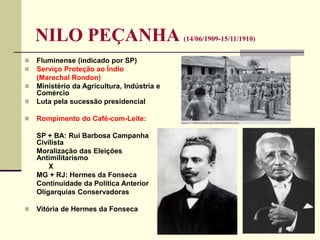 NILO PEÇANHA (14/06/1909-15/11/1910)
 Fluminense (indicado por SP)
 Serviço Proteção ao Índio
(Marechal Rondon)
 Ministério da Agricultura, Indústria e
Comércio
 Luta pela sucessão presidencial
 Rompimento do Café-com-Leite:
SP + BA: Rui Barbosa Campanha
Civilista
Moralização das Eleições
Antimilitarismo
X
MG + RJ: Hermes da Fonseca
Continuidade da Política Anterior
Oligarquias Conservadoras
 Vitória de Hermes da Fonseca
 