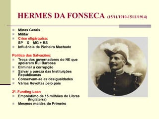 HERMES DA FONSECA (15/11/1910-15/11/1914)
 Minas Gerais
 Militar
 Crise oligárquica:
SP X MG + RS
 Influência de Pinheiro Machado
Política das Salvações:
 Troca dos governadores do NE que
apoiaram Rui Barbosa
 Eliminar a corrupção
 Salvar a pureza das Instituições
Republicanas
 Conservam-se as desigualdades
 Várias Revoltas pelo país
2º. Funding Loan
 Empréstimo de 15 milhões de Libras
(Inglaterra)
 Mesmos moldes do Primeiro
 