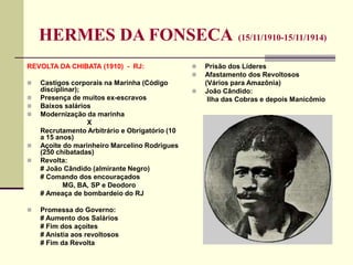 HERMES DA FONSECA (15/11/1910-15/11/1914)
REVOLTA DA CHIBATA (1910) - RJ:
 Castigos corporais na Marinha (Código
disciplinar);
 Presença de muitos ex-escravos
 Baixos salários
 Modernização da marinha
X
Recrutamento Arbitrário e Obrigatório (10
a 15 anos)
 Açoite do marinheiro Marcelino Rodrigues
(250 chibatadas)
 Revolta:
# João Cândido (almirante Negro)
# Comando dos encouraçados
MG, BA, SP e Deodoro
# Ameaça de bombardeio do RJ
 Promessa do Governo:
# Aumento dos Salários
# Fim dos açoites
# Anistia aos revoltosos
# Fim da Revolta
 Prisão dos Líderes
 Afastamento dos Revoltosos
(Vários para Amazônia)
 João Cândido:
Ilha das Cobras e depois Manicômio
 