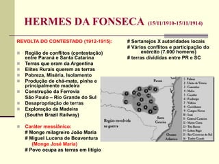 HERMES DA FONSECA (15/11/1910-15/11/1914)
REVOLTA DO CONTESTADO (1912-1915):
 Região de conflitos (contestação)
entre Paraná e Santa Catarina
 Terras que eram da Argentina
 Elites Rurais querem as terras
 Pobreza, Miséria, Isolamento
 Produção de chá-mate, pinha e
principalmente madeira
 Construção da Ferrovia
São Paulo – Rio Grande do Sul
 Desapropriação de terras
 Exploração da Madeira
(Southn Brazil Railway)
 Caráter messiânico:
# Monge milagreiro João Maria
# Miguel Lucena de Boaventura
(Monge José Maria)
# Povo ocupa as terras em litígio
# Sertanejos X autoridades locais
# Vários conflitos e participação do
exército (7.000 homens)
# terras divididas entre PR e SC
 