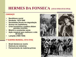 HERMES DA FONSECA (15/11/1910-15/11/1914)
CANGAÇO
 Banditismo social
 Nordeste: 1870-1940
 Sociedades Rurais em degradação
 Avanço do Capitalismo
 Crise econômica e política afetam
grandes coronéis
 Miséria e constantes secas
 Ação marginal para melhorar a vida
do bando
 Lampião (1900-1938)
1ª GUERRA MUNDIAL (1914-1918)
 Brasil declara-se neutro
 Estímulo às indústrias
 Fornecimento de matérias-primas
 