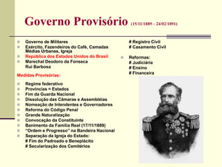 Governo Provisório (15/11/1889 – 24/02/1891)
 Governo de Militares
 Exército, Fazendeiros do Café, Camadas
Médias Urbanas, Igreja
 República dos Estados Unidos do Brasil
 Marechal Deodoro da Fonseca
Rui Barbosa
Medidas Provisórias:
 Regime federativo
 Províncias = Estados
 Fim da Guarda Nacional
 Dissolução das Câmaras e Assembléias
 Nomeação de Intendentes e Governadores
 Reforma do Código Penal
 Grande Naturalização
 Convocação da Constituinte
 Banimento da Família Real (17/11/1889)
 “Ordem e Progresso” na Bandeira Nacional
 Separação da Igreja do Estado:
# Fim do Padroado e Beneplácito
# Secularização dos Cemitérios
# Registro Civil
# Casamento Civil
 Reformas:
# Judiciária
# Ensino
# Financeira
 