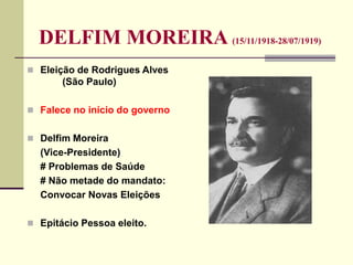 DELFIM MOREIRA (15/11/1918-28/07/1919)
 Eleição de Rodrigues Alves
(São Paulo)
 Falece no início do governo
 Delfim Moreira
(Vice-Presidente)
# Problemas de Saúde
# Não metade do mandato:
Convocar Novas Eleições
 Epitácio Pessoa eleito.
 