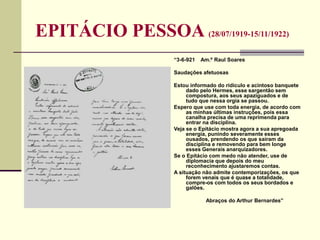 EPITÁCIO PESSOA (28/07/1919-15/11/1922)
“3-6-921 Am.º Raul Soares
Saudações afetuosas
Estou informado do ridículo e acintoso banquete
dado pelo Hermes, esse sargentão sem
compostura, aos seus apaziguados e de
tudo que nessa orgia se passou.
Espero que use com toda energia, de acordo com
as minhas últimas instruções, pois essa
canalha precisa de uma reprimenda para
entrar na disciplina.
Veja se o Epitácio mostra agora a sua apregoada
energia, punindo severamente esses
ousados, prendendo os que saíram da
disciplina e removendo para bem longe
esses Generais anarquizadores.
Se o Epitácio com medo não atender, use de
diplomacia que depois do meu
reconhecimento ajustaremos contas.
A situação não admite contemporizações, os que
forem venais que é quase a totalidade,
compre-os com todos os seus bordados e
galões.
Abraços do Arthur Bernardes”
 