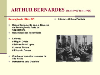 ARTHUR BERNARDES (15/11/1922-15/11/1926)
Revolução de 1924 – SP:
 Descontentamento com o Governo
na Revolução do Forte de
Copacabana
 Reivindicações Tenentistas
 Líderes:
# Miguel Costa
# Isidoro Dias Lopes
# Juarez Távora
# Eduardo Gomes
 Combates violentos nas ruas de
São Paulo
 Derrotados pelo Governo
 Interior – Coluna Paulista
 