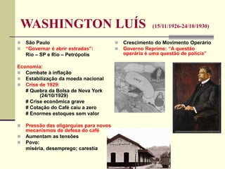 WASHINGTON LUÍS (15/11/1926-24/10/1930)
 São Paulo
 “Governar é abrir estradas”:
Rio – SP e Rio – Petrópolis
Economia:
 Combate à inflação
 Estabilização da moeda nacional
 Crise de 1929:
# Quebra da Bolsa de Nova York
(24/10/1929)
# Crise econômica grave
# Cotação do Café caiu a zero
# Enormes estoques sem valor
 Pressão das oligarquias para novos
mecanismos de defesa do café
 Aumentam as tensões
 Povo:
miséria, desemprego; carestia
 Crescimento do Movimento Operário
 Governo Reprime: “A questão
operária é uma questão de polícia”
 