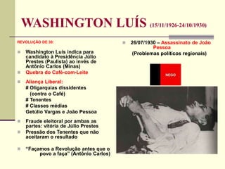 WASHINGTON LUÍS (15/11/1926-24/10/1930)
REVOLUÇÃO DE 30:
 Washington Luís indica para
candidato à Presidência Júlio
Prestes (Paulista) ao invés de
Antônio Carlos (Minas)
 Quebra do Café-com-Leite
 Aliança Liberal:
# Oligarquias dissidentes
(contra o Café)
# Tenentes
# Classes médias
Getúlio Vargas e João Pessoa
 Fraude eleitoral por ambas as
partes: vitória de Júlio Prestes
 Pressão dos Tenentes que não
aceitaram o resultado
 “Façamos a Revolução antes que o
povo a faça” (Antônio Carlos)
 26/07/1930 – Assassinato de João
Pessoa
(Problemas políticos regionais)
 