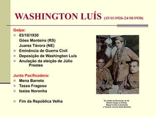 WASHINGTON LUÍS (15/11/1926-24/10/1930)
Golpe:
 03/10/1930
Góes Monteiro (RS)
Juarez Távora (NE)
 Eminência de Guerra Civil
 Deposição de Washington Luís
 Anulação da eleição de Júlio
Prestes
Junta Pacificadora:
 Mena Barreto
 Tasso Fragoso
 Isaías Noronha
 Fim da República Velha Os chefes da Revolução de 30:
Getúlio Vargas (à direita),
Miguel Costa (à esquerda)
o Tenente Coronel Góes Monteiro
 